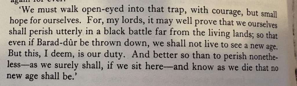 Sepia photograph of a paragraph from Lord of the Rings Book 3: "We must walk open-eyed into that trap, with courage, but small hope for ourselves. For, my lords, it may well prove that we ourselves shall perish utterly in a black battle far from the living lands; so that even if Barad-dur be thrown down, we shall not live to see a new age. But this, I deem, is our duty. And better so than to perish nonetheless - as we surely shall, if we sit here - and know as we die that no new age shall be."