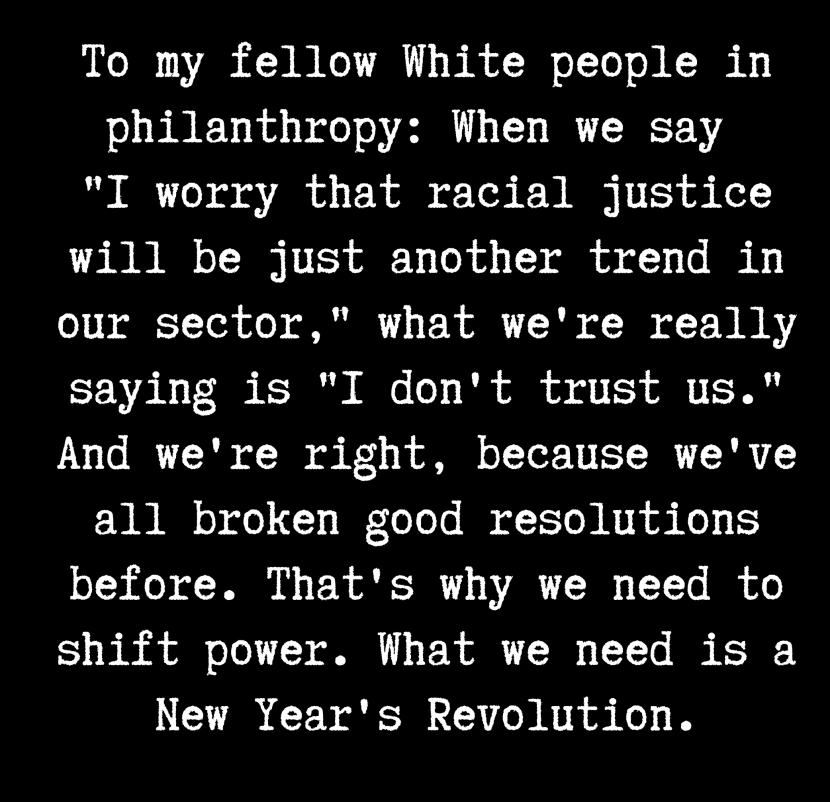 Text box with white type on black background. The text says, To my fellow White people in philanthropy: When we say "I worry that racial justice will be just another trend in our sector," what we're really saying is "I don't trust us." And we're right, because we've all broken good resolutions before. That's why we need to shift power. What we need is a New Year's Revolution."