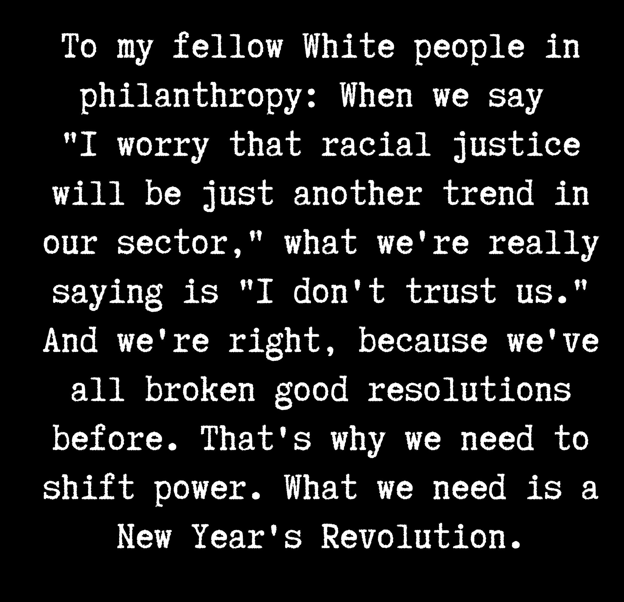 Text box with white type on black background. The text says, To my fellow White people in philanthropy: When we say "I worry that racial justice will be just another trend in our sector," what we're really saying is "I don't trust us." And we're right, because we've all broken good resolutions before. That's why we need to shift power. What we need is a New Year's Revolution."