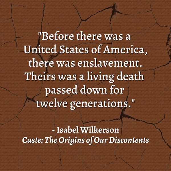 Image of a quote from Isabel Wilkerson's book, "Caste: The Origins of Our Discontents." It says, "Before there was a United States of America, there was enslavement. Theirs was a living death passed down for twelve generations."